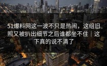 51爆料网这一波不只是热闹，这组旧照又被扒出细节之后谁都坐不住｜这下真的说不清了