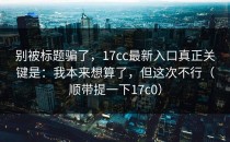 别被标题骗了，17cc最新入口真正关键是：我本来想算了，但这次不行（顺带提一下17c0）