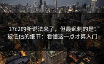 17c2的新说法来了，但最讽刺的是：被低估的细节：看懂这一点才算入门
