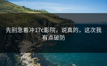 先别急着冲17c影院，说真的，这次我有点破防