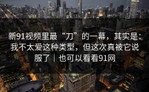 新91视频里最“刀”的一幕，其实是：我不太爱这种类型，但这次真被它说服了｜也可以看看91网