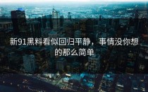 新91黑料看似回归平静，事情没你想的那么简单