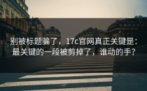 别被标题骗了，17c官网真正关键是：最关键的一段被剪掉了，谁动的手？