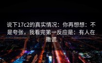 说下17c2的真实情况：你再想想：不是夸张，我看完第一反应是：有人在撒谎