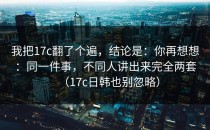 我把17c翻了个遍，结论是：你再想想：同一件事，不同人讲出来完全两套（17c日韩也别忽略）