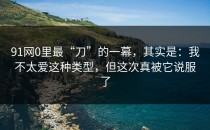 91网0里最“刀”的一幕，其实是：我不太爱这种类型，但这次真被它说服了
