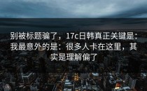 别被标题骗了，17c日韩真正关键是：我最意外的是：很多人卡在这里，其实是理解偏了