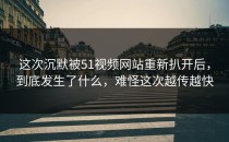 这次沉默被51视频网站重新扒开后，到底发生了什么，难怪这次越传越快