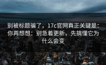 别被标题骗了，17c官网真正关键是：你再想想：别急着更新，先搞懂它为什么会变
