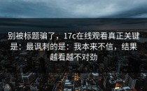 别被标题骗了，17c在线观看真正关键是：最讽刺的是：我本来不信，结果越看越不对劲