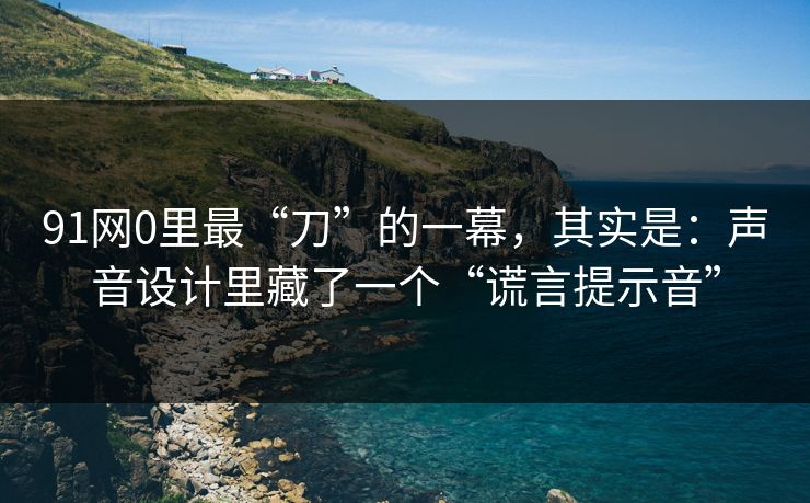 91网0里最“刀”的一幕，其实是：声音设计里藏了一个“谎言提示音”  第1张