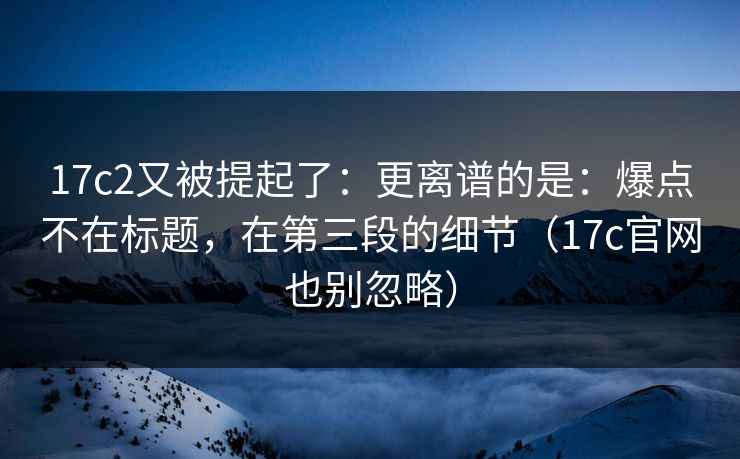 17c2又被提起了：更离谱的是：爆点不在标题，在第三段的细节（17c官网也别忽略）