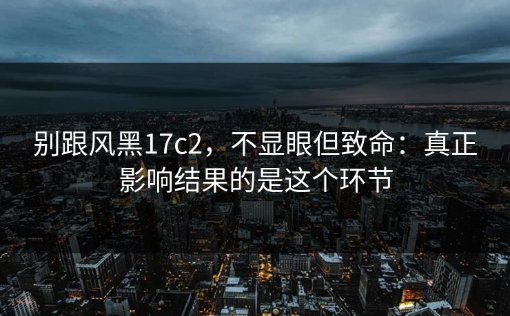 别跟风黑17c2,不显眼但致命:真正影响结果的是这个环节 第1张 别跟风黑17c2,不显眼但致命:真正影响结果的是这个环节 第1张