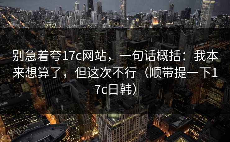 别急着夸17c网站,一句话概括:我本来想算了,但这次不行(顺带提一下17c日韩) 第1张 别急着夸17c网站,一句话概括:我本来想算了,但这次不行(顺带提一下17c日韩) 第1张
