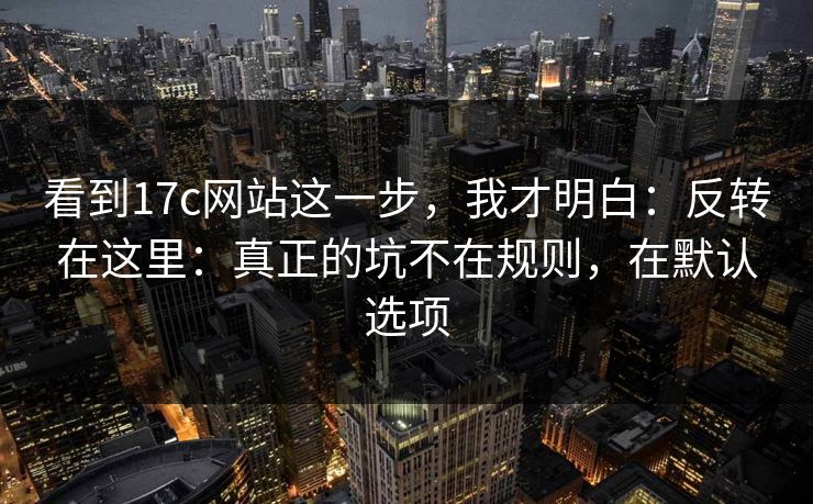 看到17c网站这一步，我才明白：反转在这里：真正的坑不在规则，在默认选项  第1张