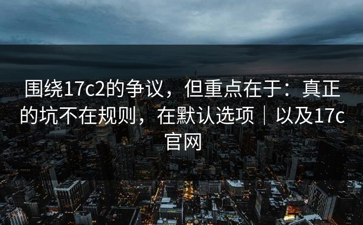 围绕17c2的争议,但重点在于:真正的坑不在规则,在默认选项|以及17c官网 第1张 围绕17c2的争议,但重点在于:真正的坑不在规则,在默认选项|以及17c官网 第1张