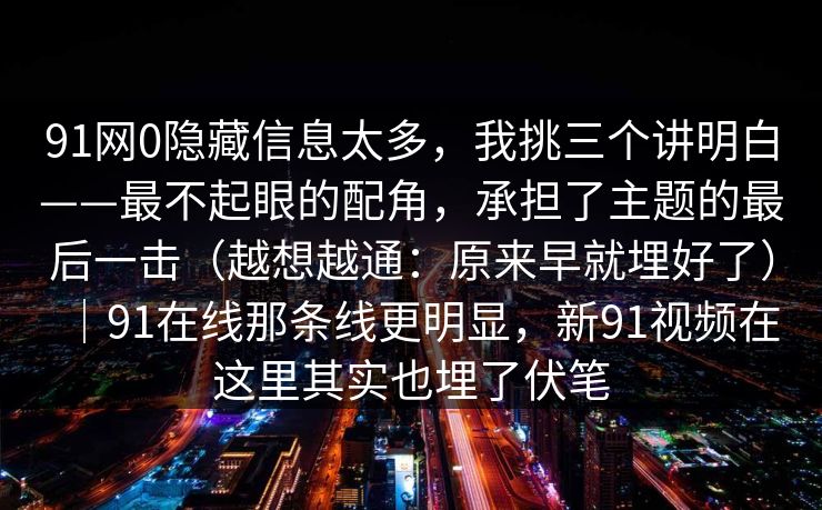 91网0隐藏信息太多，我挑三个讲明白——最不起眼的配角，承担了主题的最后一击（越想越通：原来早就埋好了）｜91在线那条线更明显，新91视频在这里其实也埋了伏笔  第1张