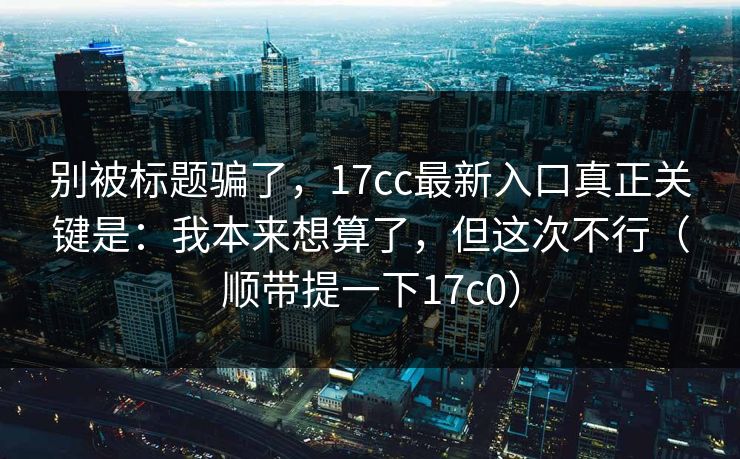 别被标题骗了,17cc最新入口真正关键是:我本来想算了,但这次不行(顺带提一下17c0) 第1张 别被标题骗了,17cc最新入口真正关键是:我本来想算了,但这次不行(顺带提一下17c0) 第1张