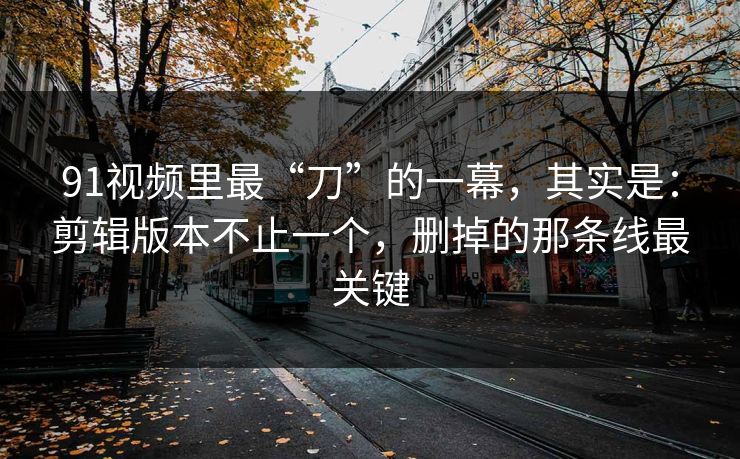 91视频里最“刀”的一幕，其实是：剪辑版本不止一个，删掉的那条线最关键  第1张