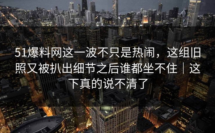 51爆料网这一波不只是热闹，这组旧照又被扒出细节之后谁都坐不住｜这下真的说不清了  第1张