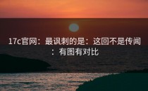 17c官网：最讽刺的是：这回不是传闻：有图有对比