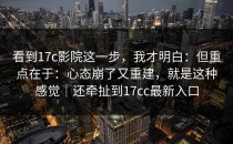 看到17c影院这一步，我才明白：但重点在于：心态崩了又重建，就是这种感觉｜还牵扯到17cc最新入口