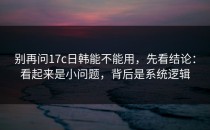 别再问17c日韩能不能用，先看结论：看起来是小问题，背后是系统逻辑