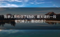 我承认我低估了17c0，最关键的一段被剪掉了，谁动的手？