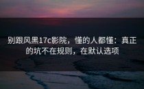 别跟风黑17c影院，懂的人都懂：真正的坑不在规则，在默认选项