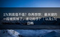 17c到底值不值？你再想想：最关键的一段被剪掉了，谁动的手？｜以及17c日韩