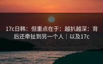 17c日韩：但重点在于：越扒越深：背后还牵扯到另一个人｜以及17c