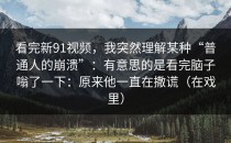 看完新91视频，我突然理解某种“普通人的崩溃”：有意思的是看完脑子嗡了一下：原来他一直在撒谎（在戏里）