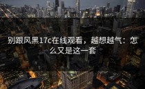 别跟风黑17c在线观看，越想越气：怎么又是这一套