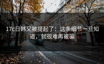 17c日韩又被提起了：这条细节一旦知道，就很难再被骗