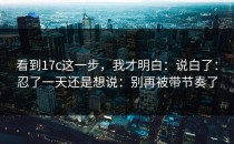 看到17c这一步，我才明白：说白了：忍了一天还是想说：别再被带节奏了