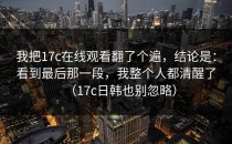 我把17c在线观看翻了个遍，结论是：看到最后那一段，我整个人都清醒了（17c日韩也别忽略）