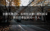别跟风黑17c，反转在这里：越扒越深：背后还牵扯到另一个人