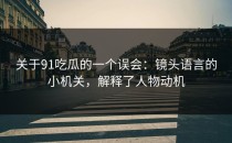 关于91吃瓜的一个误会：镜头语言的小机关，解释了人物动机