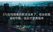 17c在线观看的新说法来了，但台前是演给你看，台后才是真版本