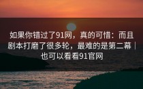 如果你错过了91网，真的可惜：而且剧本打磨了很多轮，最难的是第二幕｜也可以看看91官网