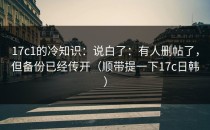 17c1的冷知识：说白了：有人删帖了，但备份已经传开（顺带提一下17c日韩）