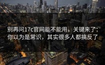 别再问17c官网能不能用，关键来了：你以为是常识，其实很多人都搞反了