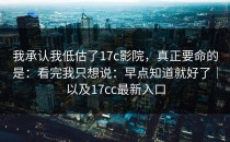 我承认我低估了17c影院，真正要命的是：看完我只想说：早点知道就好了｜以及17cc最新入口
