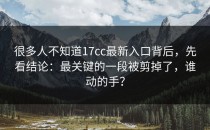 很多人不知道17cc最新入口背后，先看结论：最关键的一段被剪掉了，谁动的手？