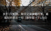 关于17c影院，聊天记录被翻出来，最尴尬的是这一句（顺带提一下17c0）