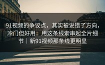 91视频的争议点，其实被说错了方向，冷门但好用：用这条线索串起全片细节｜新91视频那条线更明显