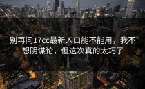 别再问17cc最新入口能不能用，我不想阴谋论，但这次真的太巧了