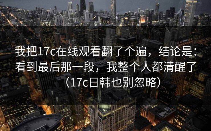 我把17c在线观看翻了个遍，结论是：看到最后那一段，我整个人都清醒了（17c日韩也别忽略）  第1张