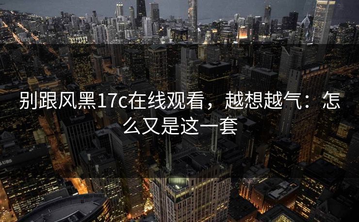 别跟风黑17c在线观看，越想越气：怎么又是这一套  第1张