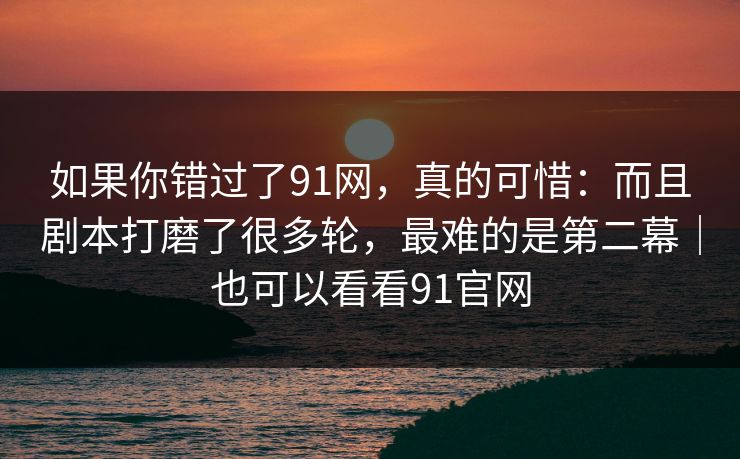 如果你错过了91网，真的可惜：而且剧本打磨了很多轮，最难的是第二幕｜也可以看看91官网  第1张